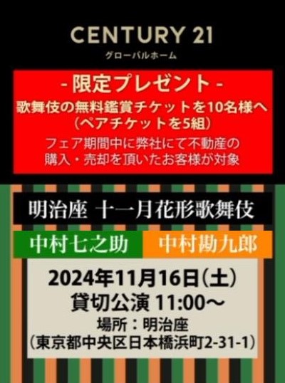 歌舞伎の無料鑑賞チケットを10名様（ペア５名様）へプレゼント （フェア期間中、不動産を購入、または売却をいただいたお客様が対象）  「明治座十一月花形歌舞伎」 出演：中村勘九郎・中村七之助 日時：２０２４年１１月１６日（土）１１時～ 場所：明治座 ※貸切公演になります。